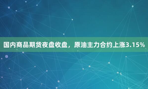 国内商品期货夜盘收盘，原油主力合约上涨3.15%