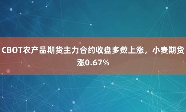CBOT农产品期货主力合约收盘多数上涨，小麦期货涨0.67%