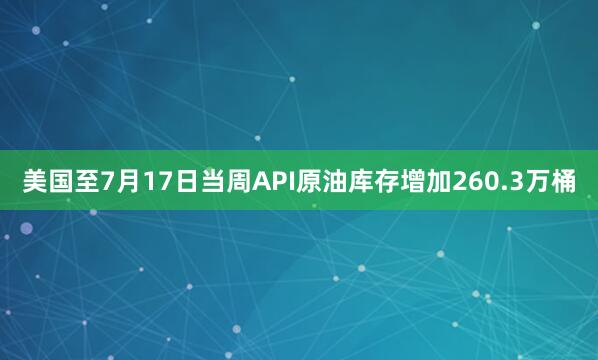 美国至7月17日当周API原油库存增加260.3万桶
