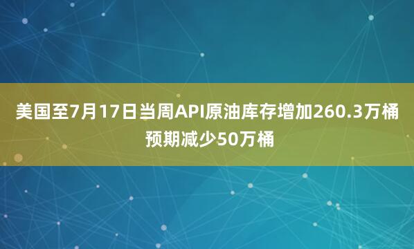 美国至7月17日当周API原油库存增加260.3万桶 预期减少50万桶