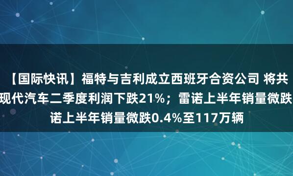 【国际快讯】福特与吉利成立西班牙合资公司 将共享整车产能​；现代汽车二季度利润下跌21%；雷诺上半年销量微跌0.4%至117万辆