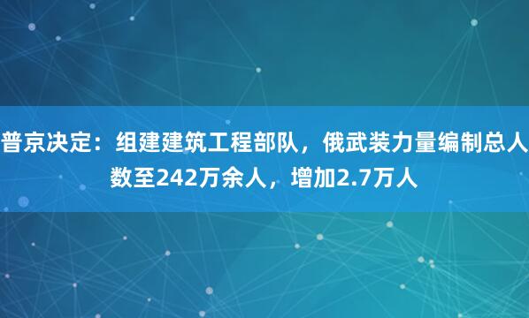 普京决定：组建建筑工程部队，俄武装力量编制总人数至242万余人，增加2.7万人