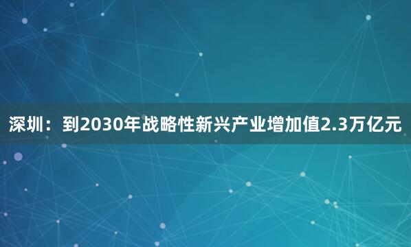 深圳：到2030年战略性新兴产业增加值2.3万亿元
