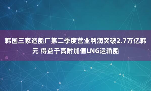 韩国三家造船厂第二季度营业利润突破2.7万亿韩元 得益于高附加值LNG运输船