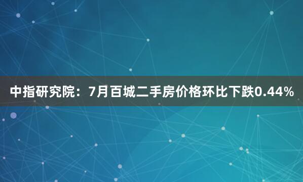 中指研究院：7月百城二手房价格环比下跌0.44%