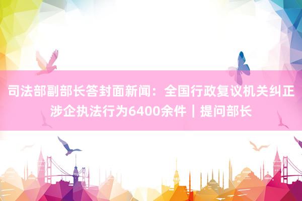 司法部副部长答封面新闻：全国行政复议机关纠正涉企执法行为6400余件｜提问部长