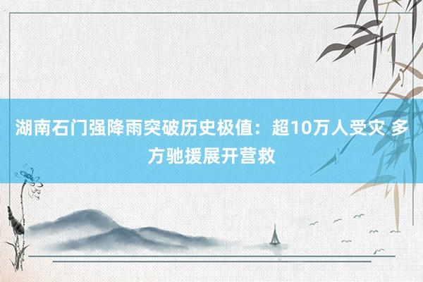 湖南石门强降雨突破历史极值：超10万人受灾 多方驰援展开营救