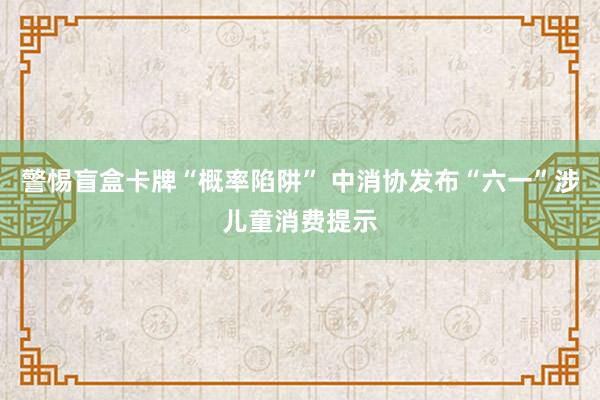 警惕盲盒卡牌“概率陷阱” 中消协发布“六一”涉儿童消费提示