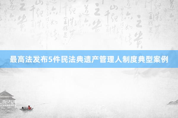 最高法发布5件民法典遗产管理人制度典型案例