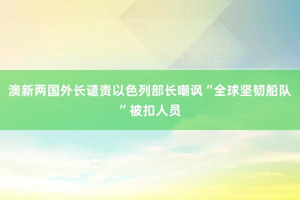 澳新两国外长谴责以色列部长嘲讽“全球坚韧船队”被扣人员
