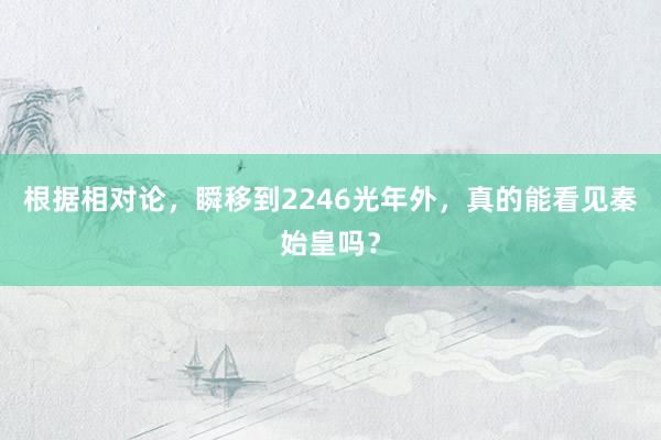 根据相对论，瞬移到2246光年外，真的能看见秦始皇吗？