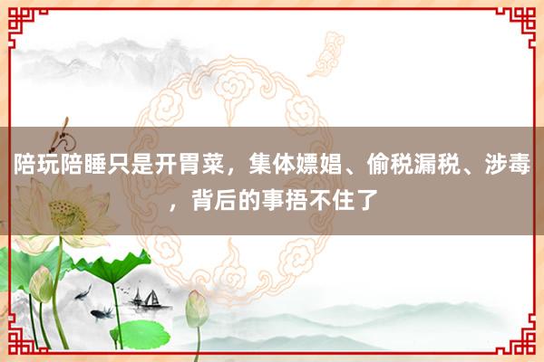 陪玩陪睡只是开胃菜，集体嫖娼、偷税漏税、涉毒，背后的事捂不住了