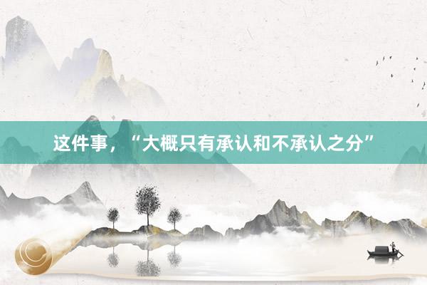 这件事，“大概只有承认和不承认之分”