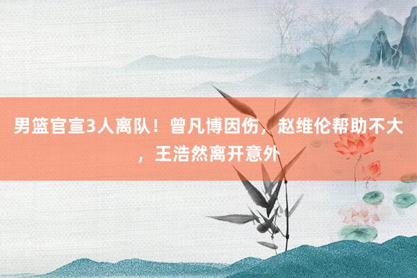 男篮官宣3人离队！曾凡博因伤，赵维伦帮助不大，王浩然离开意外