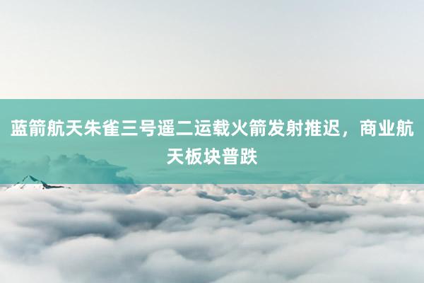 蓝箭航天朱雀三号遥二运载火箭发射推迟，商业航天板块普跌