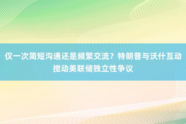 仅一次简短沟通还是频繁交流？特朗普与沃什互动搅动美联储独立性争议