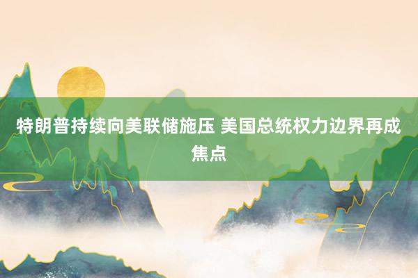 特朗普持续向美联储施压 美国总统权力边界再成焦点