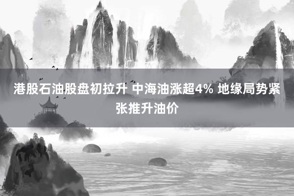 港股石油股盘初拉升 中海油涨超4% 地缘局势紧张推升油价