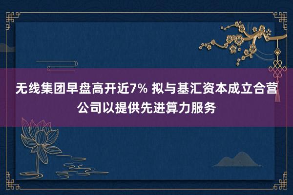 无线集团早盘高开近7% 拟与基汇资本成立合营公司以提供先进算力服务
