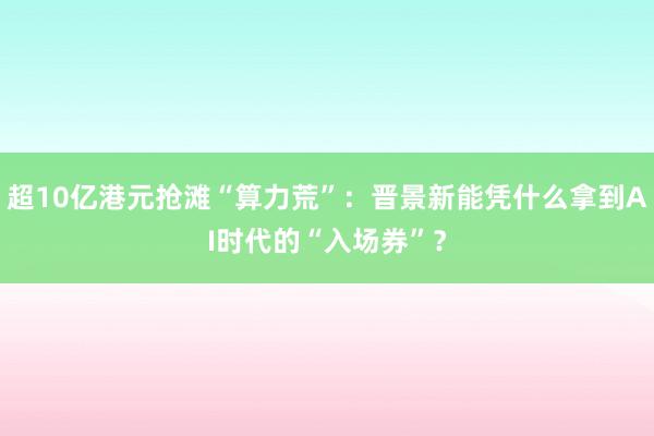 超10亿港元抢滩“算力荒”：晋景新能凭什么拿到AI时代的“入场券”？