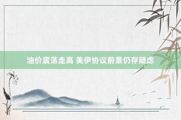 油价震荡走高 美伊协议前景仍存疑虑