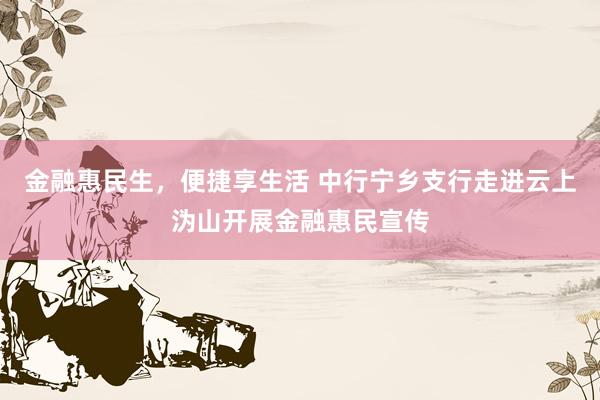 金融惠民生，便捷享生活 中行宁乡支行走进云上沩山开展金融惠民宣传
