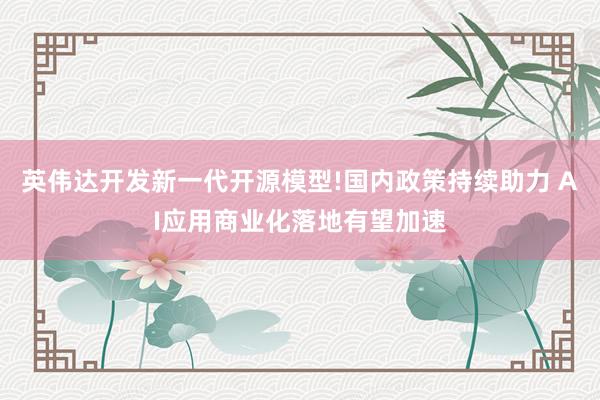英伟达开发新一代开源模型!国内政策持续助力 AI应用商业化落地有望加速