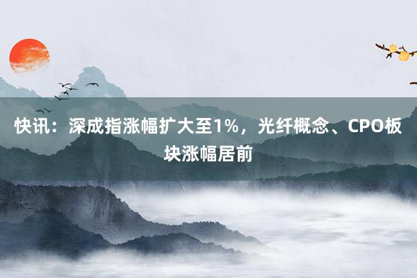 快讯:深成指涨幅扩大至1%,光纤概念、CPO板块涨幅居前