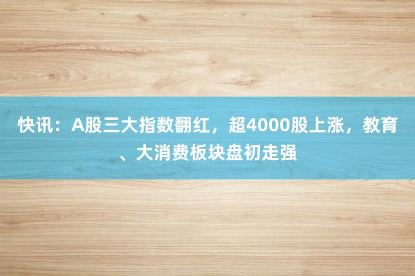 快讯：A股三大指数翻红，超4000股上涨，教育、大消费板块盘初走强