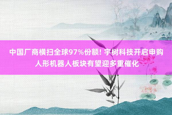 中国厂商横扫全球97%份额! 宇树科技开启申购 人形机器人板块有望迎多重催化
