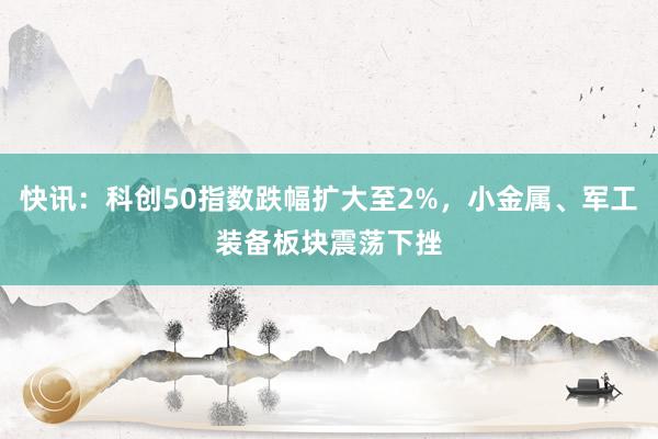 快讯：科创50指数跌幅扩大至2%，小金属、军工装备板块震荡下挫