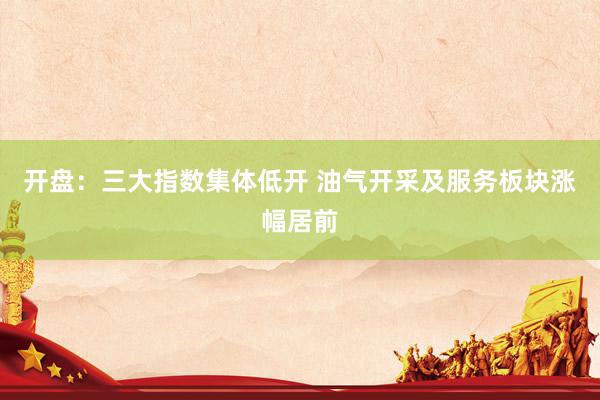 开盘：三大指数集体低开 油气开采及服务板块涨幅居前