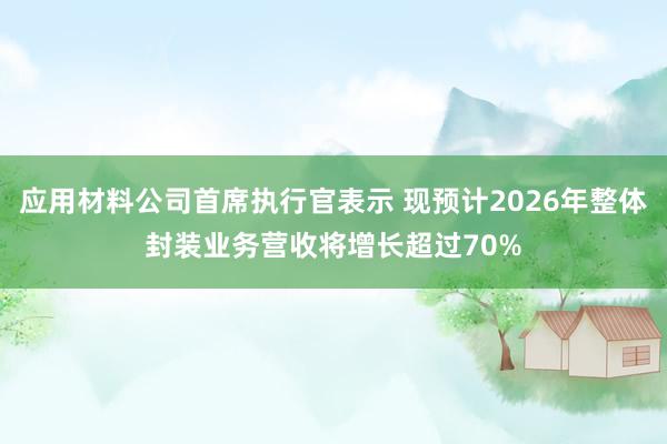 应用材料公司首席执行官表示 现预计2026年整体封装业务营收将增长超过70%