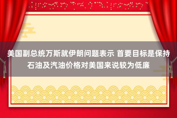 美国副总统万斯就伊朗问题表示 首要目标是保持石油及汽油价格对美国来说较为低廉