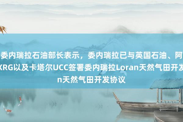 委内瑞拉石油部长表示，委内瑞拉已与英国石油、阿联酋XRG以及卡塔尔UCC签署委内瑞拉Loran天然气田开发协议