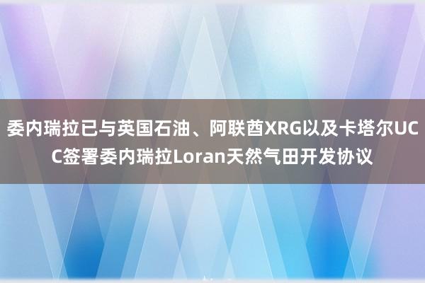 委内瑞拉已与英国石油、阿联酋XRG以及卡塔尔UCC签署委内瑞拉Loran天然气田开发协议