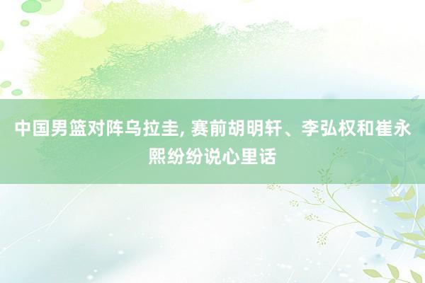 中国男篮对阵乌拉圭, 赛前胡明轩、李弘权和崔永熙纷纷说心里话