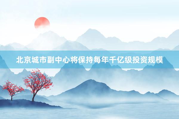 北京城市副中心将保持每年千亿级投资规模