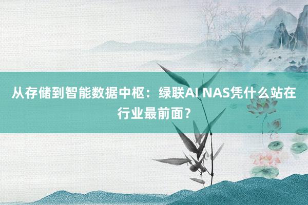 从存储到智能数据中枢：绿联AI NAS凭什么站在行业最前面？