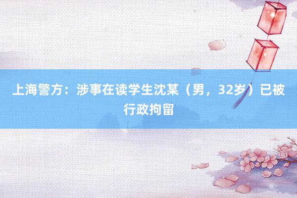 上海警方：涉事在读学生沈某（男，32岁）已被行政拘留