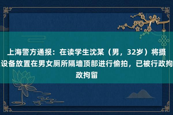 上海警方通报：在读学生沈某（男，32岁）将摄像设备放置在男女厕所隔墙顶部进行偷拍，已被行政拘留