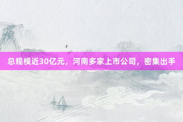 总规模近30亿元，河南多家上市公司，密集出手
