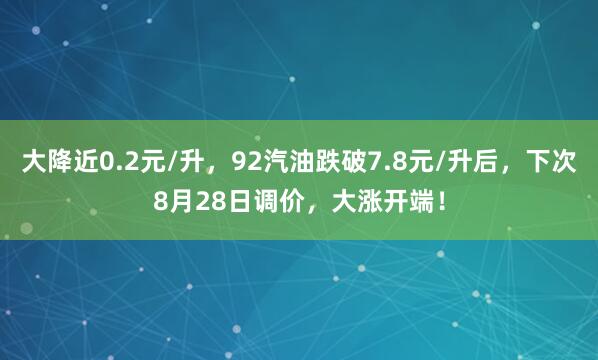大降近0.2元/升，92汽油跌破7.8元/升后，下次8月28日调价，大涨开端！