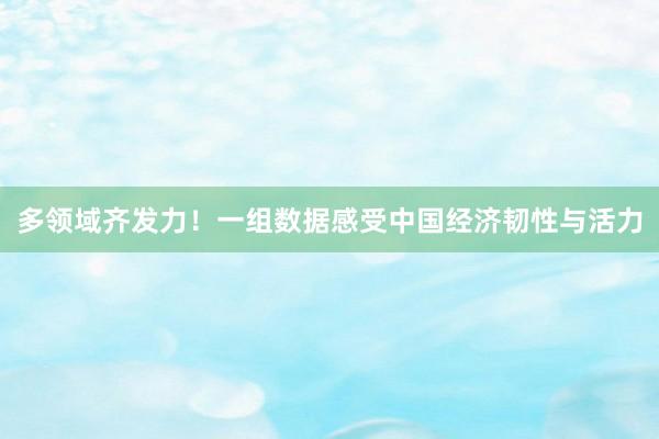 多领域齐发力！一组数据感受中国经济韧性与活力