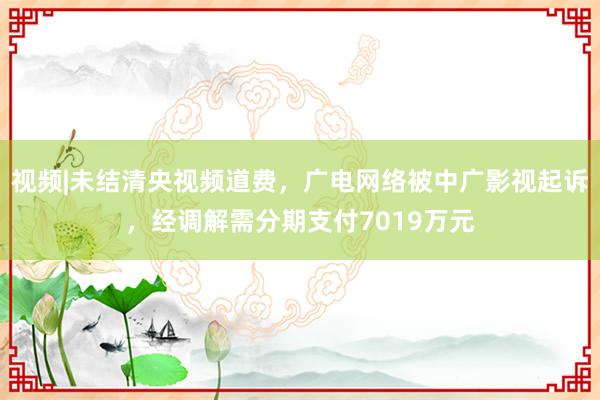视频|未结清央视频道费，广电网络被中广影视起诉，经调解需分期支付7019万元