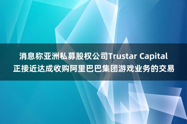消息称亚洲私募股权公司Trustar Capital正接近达成收购阿里巴巴集团游戏业务的交易