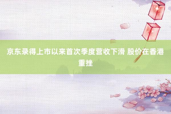 京东录得上市以来首次季度营收下滑 股价在香港重挫