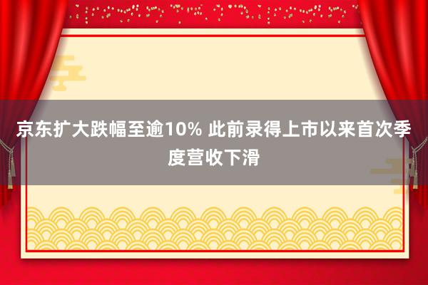 京东扩大跌幅至逾10% 此前录得上市以来首次季度营收下滑