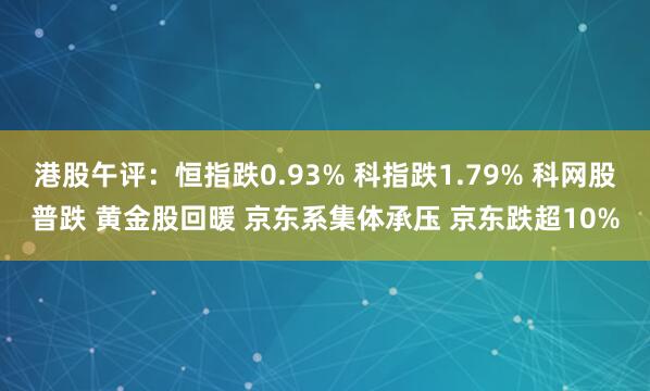 港股午评：恒指跌0.93% 科指跌1.79% 科网股普跌 黄金股回暖 京东系集体承压 京东跌超10%