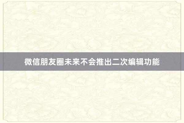 微信朋友圈未来不会推出二次编辑功能
